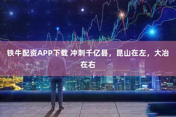 铁牛配资APP下载 冲刺千亿县，昆山在左，大冶在右