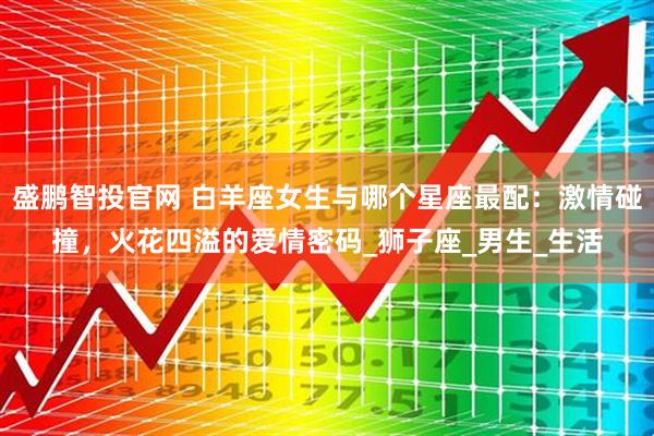 盛鹏智投官网 白羊座女生与哪个星座最配：激情碰撞，火花四溢的爱情密码_狮子座_男生_生活
