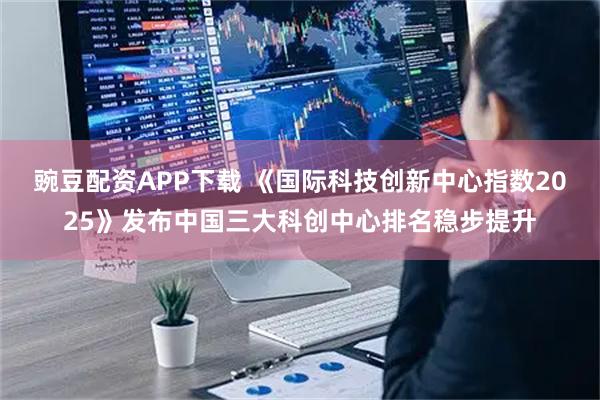 豌豆配资APP下载 《国际科技创新中心指数2025》发布中国三大科创中心排名稳步提升