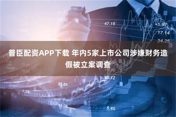 普臣配资APP下载 年内5家上市公司涉嫌财务造假被立案调查