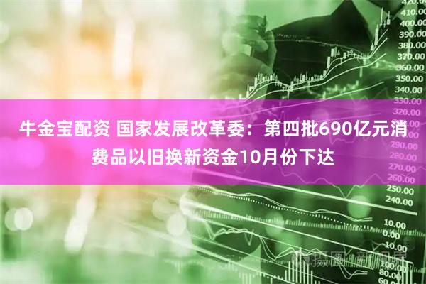 牛金宝配资 国家发展改革委：第四批690亿元消费品以旧换新资金10月份下达