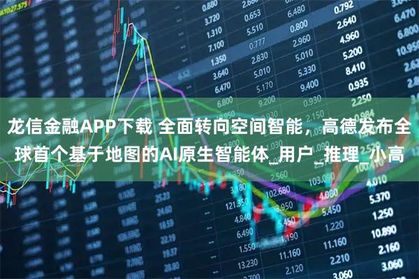 龙信金融APP下载 全面转向空间智能，高德发布全球首个基于地图的AI原生智能体_用户_推理_小高