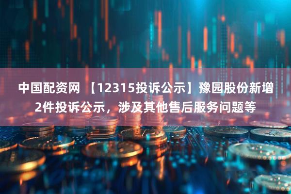 中国配资网 【12315投诉公示】豫园股份新增2件投诉公示，涉及其他售后服务问题等