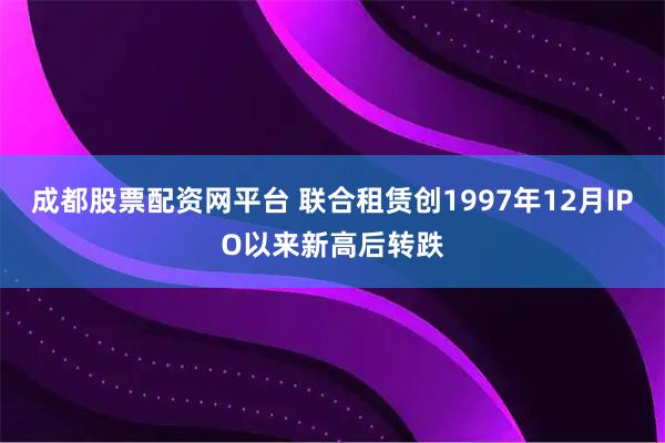 成都股票配资网平台 联合租赁创1997年12月IPO以来新高后转跌