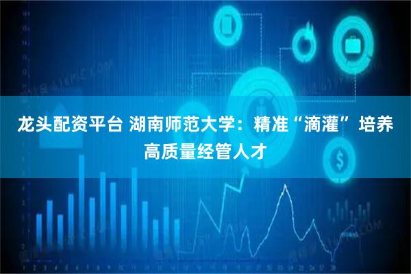 龙头配资平台 湖南师范大学：精准“滴灌” 培养高质量经管人才