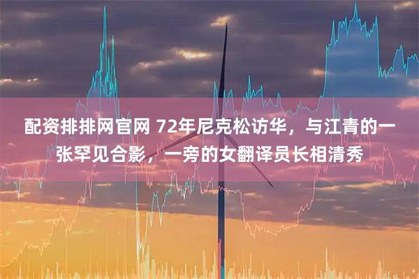 配资排排网官网 72年尼克松访华，与江青的一张罕见合影，一旁的女翻译员长相清秀