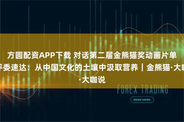 方圆配资APP下载 对话第二届金熊猫奖动画片单元评委速达：从中国文化的土壤中汲取营养｜金熊猫·大咖说