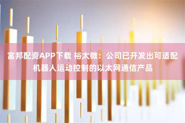 富邦配资APP下载 裕太微：公司已开发出可适配机器人运动控制的以太网通信产品