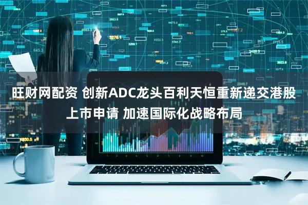 旺财网配资 创新ADC龙头百利天恒重新递交港股上市申请 加速国际化战略布局