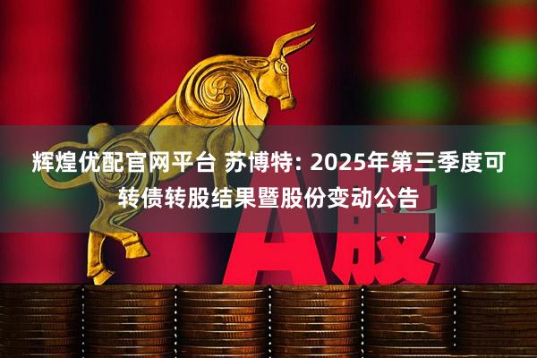 辉煌优配官网平台 苏博特: 2025年第三季度可转债转股结果暨股份变动公告