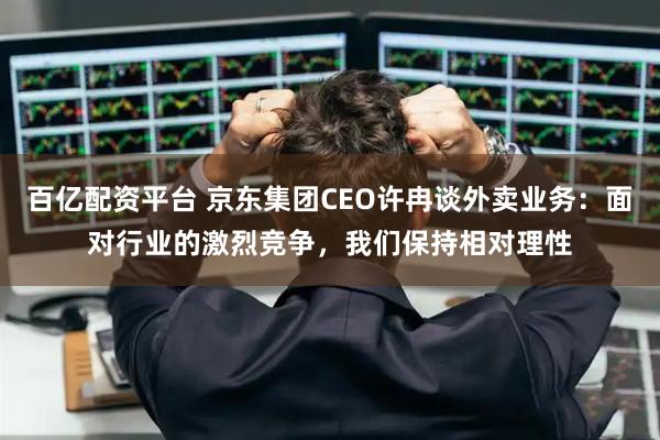 百亿配资平台 京东集团CEO许冉谈外卖业务：面对行业的激烈竞争，我们保持相对理性